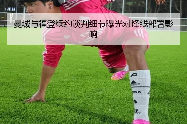 曼城与福登续约谈判细节曝光对锋线部署影响