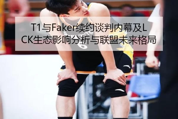T1与Faker续约谈判内幕及LCK生态影响分析与联盟未来格局